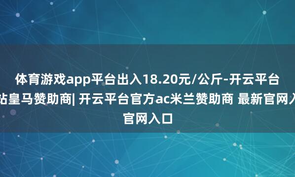 体育游戏app平台出入18.20元/公斤-开云平台网站皇马赞助商| 开云平台官方ac米兰赞助商 最新官网入口