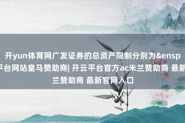 开yun体育网广发证券的总资产限制分别为&ensp;6-开云平台网站皇马赞助商| 开云平台官方ac米兰赞助商 最新官网入口