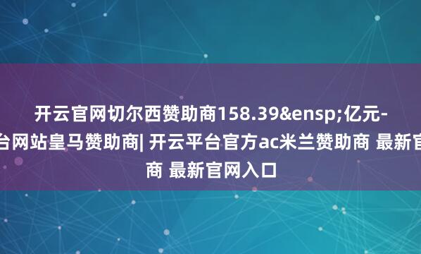 开云官网切尔西赞助商158.39&ensp;亿元-开云平台网站皇马赞助商| 开云平台官方ac米兰赞助商 最新官网入口