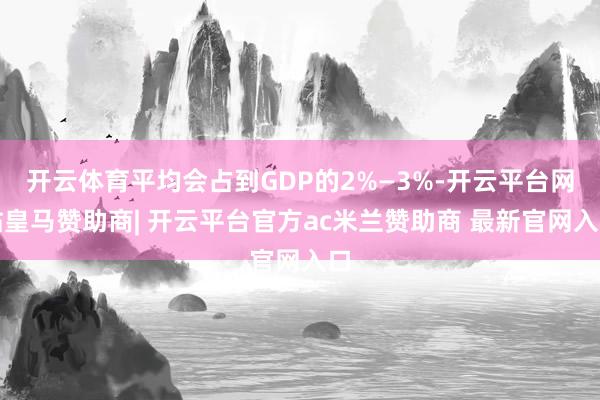 开云体育平均会占到GDP的2%—3%-开云平台网站皇马赞助商| 开云平台官方ac米兰赞助商 最新官网入口