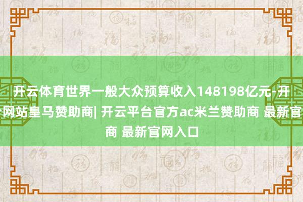 开云体育世界一般大众预算收入148198亿元-开云平台网站皇马赞助商| 开云平台官方ac米兰赞助商 最新官网入口