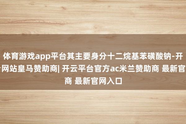 体育游戏app平台其主要身分十二烷基苯磺酸钠-开云平台网站皇马赞助商| 开云平台官方ac米兰赞助商 最新官网入口