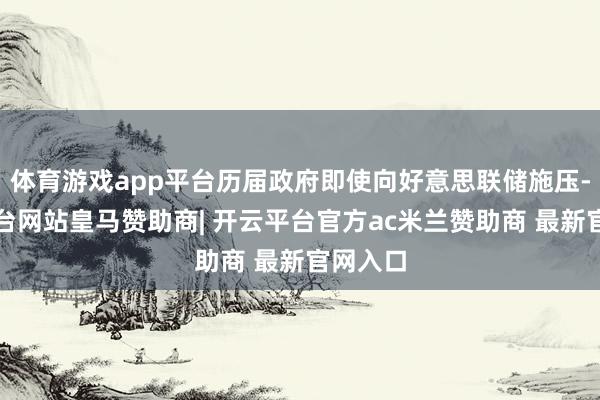 体育游戏app平台历届政府即使向好意思联储施压-开云平台网站皇马赞助商| 开云平台官方ac米兰赞助商 最新官网入口