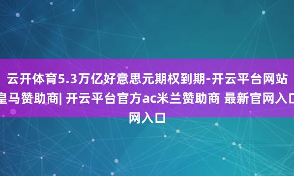 云开体育5.3万亿好意思元期权到期-开云平台网站皇马赞助商| 开云平台官方ac米兰赞助商 最新官网入口