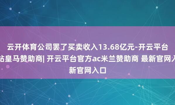 云开体育公司罢了买卖收入13.68亿元-开云平台网站皇马赞助商| 开云平台官方ac米兰赞助商 最新官网入口