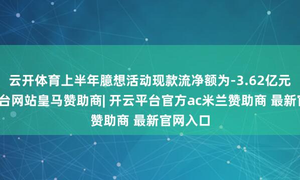云开体育上半年臆想活动现款流净额为-3.62亿元-开云平台网站皇马赞助商| 开云平台官方ac米兰赞助商 最新官网入口