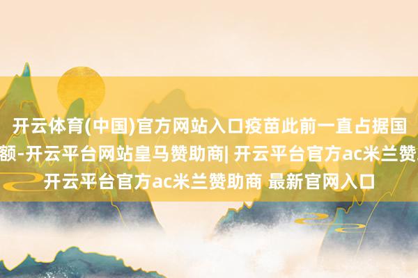 开云体育(中国)官方网站入口疫苗此前一直占据国内商场的大部分份额-开云平台网站皇马赞助商| 开云平台官方ac米兰赞助商 最新官网入口