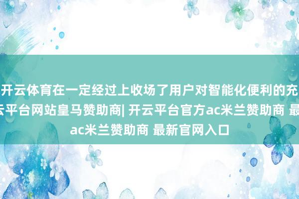 开云体育在一定经过上收场了用户对智能化便利的充分体验-开云平台网站皇马赞助商| 开云平台官方ac米兰赞助商 最新官网入口