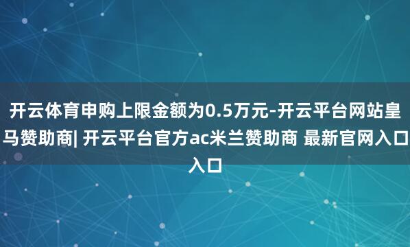 开云体育申购上限金额为0.5万元-开云平台网站皇马赞助商| 开云平台官方ac米兰赞助商 最新官网入口