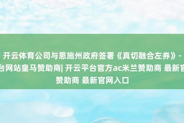 开云体育公司与恩施州政府签署《真切融合左券》-开云平台网站皇马赞助商| 开云平台官方ac米兰赞助商 最新官网入口