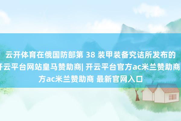 云开体育在俄国防部第 38 装甲装备究诘所发布的一份论说中-开云平台网站皇马赞助商| 开云平台官方ac米兰赞助商 最新官网入口