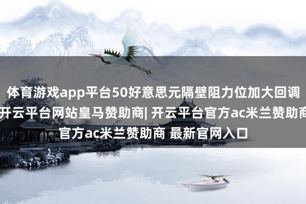 体育游戏app平台50好意思元隔壁阻力位加大回调风险永远以来-开云平台网站皇马赞助商| 开云平台官方ac米兰赞助商 最新官网入口
