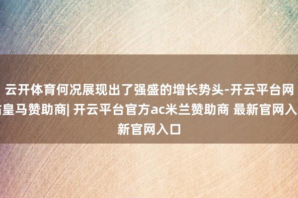 云开体育何况展现出了强盛的增长势头-开云平台网站皇马赞助商| 开云平台官方ac米兰赞助商 最新官网入口