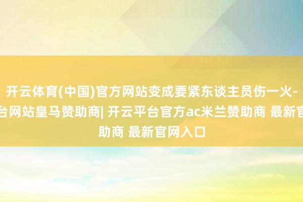 开云体育(中国)官方网站变成要紧东谈主员伤一火-开云平台网站皇马赞助商| 开云平台官方ac米兰赞助商 最新官网入口