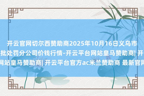 开云官网切尔西赞助商2025年10月16日义乌市商场发展集团有限公司农批处罚分公司价钱行情-开云平台网站皇马赞助商| 开云平台官方ac米兰赞助商 最新官网入口