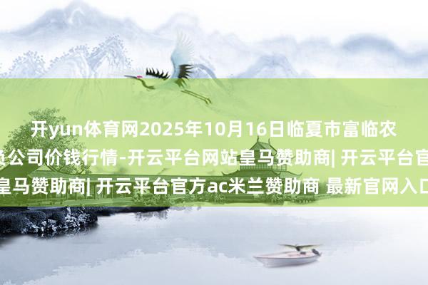 开yun体育网2025年10月16日临夏市富临农副家具批发市集有限背负公司价钱行情-开云平台网站皇马赞助商| 开云平台官方ac米兰赞助商 最新官网入口