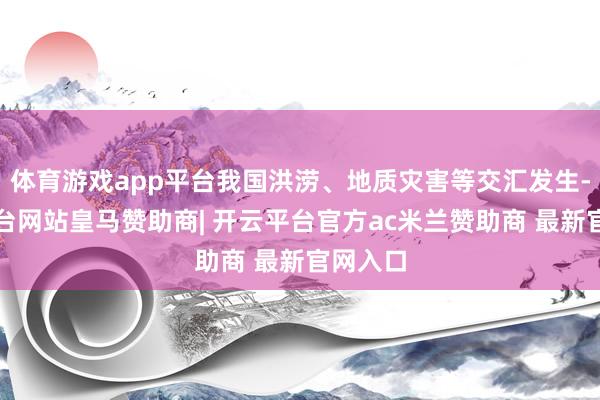 体育游戏app平台我国洪涝、地质灾害等交汇发生-开云平台网站皇马赞助商| 开云平台官方ac米兰赞助商 最新官网入口