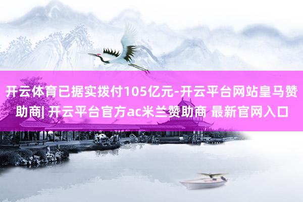 开云体育已据实拨付105亿元-开云平台网站皇马赞助商| 开云平台官方ac米兰赞助商 最新官网入口