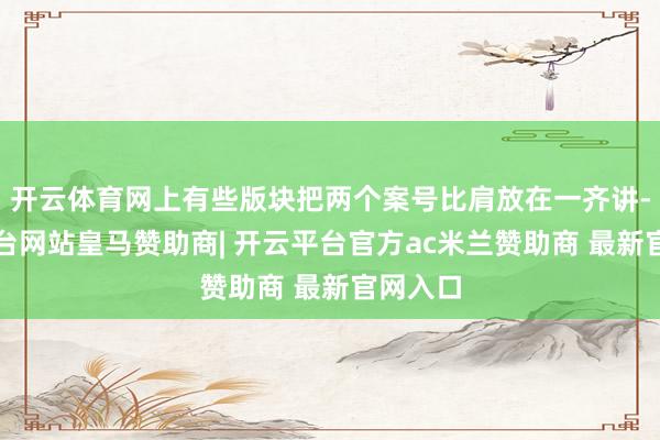 开云体育网上有些版块把两个案号比肩放在一齐讲-开云平台网站皇马赞助商| 开云平台官方ac米兰赞助商 最新官网入口
