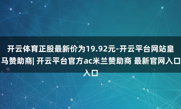 开云体育正股最新价为19.92元-开云平台网站皇马赞助商| 开云平台官方ac米兰赞助商 最新官网入口