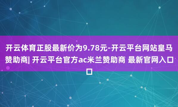 开云体育正股最新价为9.78元-开云平台网站皇马赞助商| 开云平台官方ac米兰赞助商 最新官网入口
