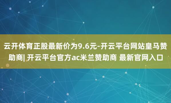云开体育正股最新价为9.6元-开云平台网站皇马赞助商| 开云平台官方ac米兰赞助商 最新官网入口