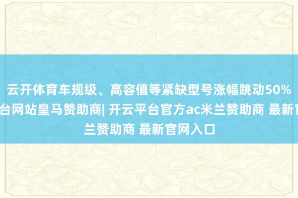 云开体育车规级、高容值等紧缺型号涨幅跳动50%-开云平台网站皇马赞助商| 开云平台官方ac米兰赞助商 最新官网入口