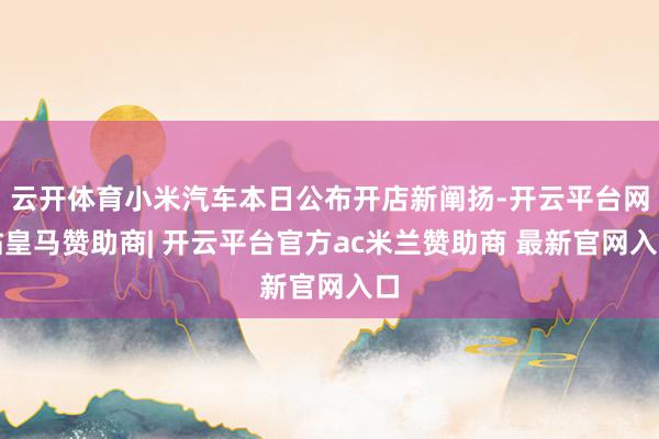云开体育小米汽车本日公布开店新阐扬-开云平台网站皇马赞助商| 开云平台官方ac米兰赞助商 最新官网入口