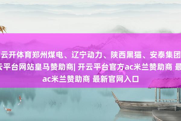 云开体育郑州煤电、辽宁动力、陕西黑猫、安泰集团等跟跌-开云平台网站皇马赞助商| 开云平台官方ac米兰赞助商 最新官网入口
