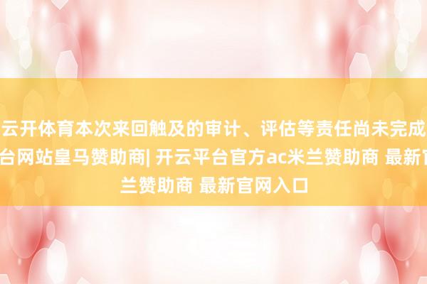 云开体育本次来回触及的审计、评估等责任尚未完成-开云平台网站皇马赞助商| 开云平台官方ac米兰赞助商 最新官网入口