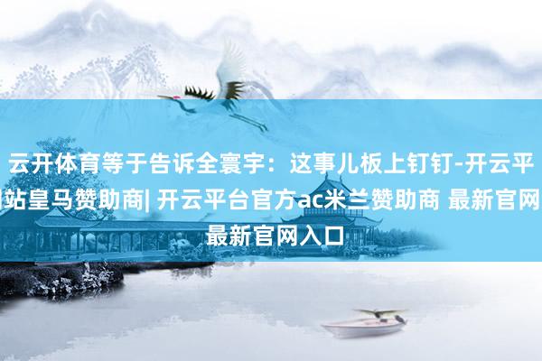 云开体育等于告诉全寰宇:这事儿板上钉钉-开云平台网站皇马赞助商| 开云平台官方ac米兰赞助商 最新官网入口