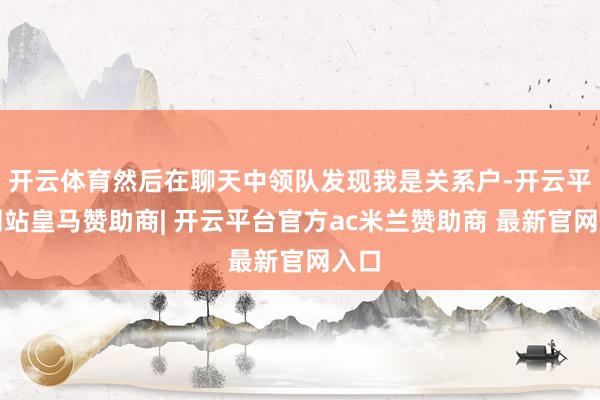 开云体育然后在聊天中领队发现我是关系户-开云平台网站皇马赞助商| 开云平台官方ac米兰赞助商 最新官网入口