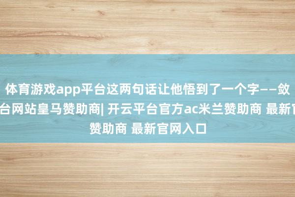 体育游戏app平台这两句话让他悟到了一个字——敛-开云平台网站皇马赞助商| 开云平台官方ac米兰赞助商 最新官网入口