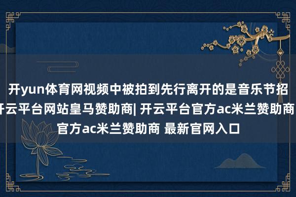 开yun体育网视频中被拍到先行离开的是音乐节招募的志愿者-开云平台网站皇马赞助商| 开云平台官方ac米兰赞助商 最新官网入口
