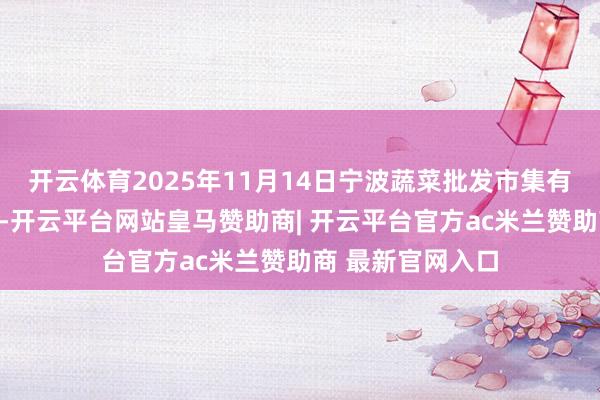 开云体育2025年11月14日宁波蔬菜批发市集有限公司价钱行情-开云平台网站皇马赞助商| 开云平台官方ac米兰赞助商 最新官网入口
