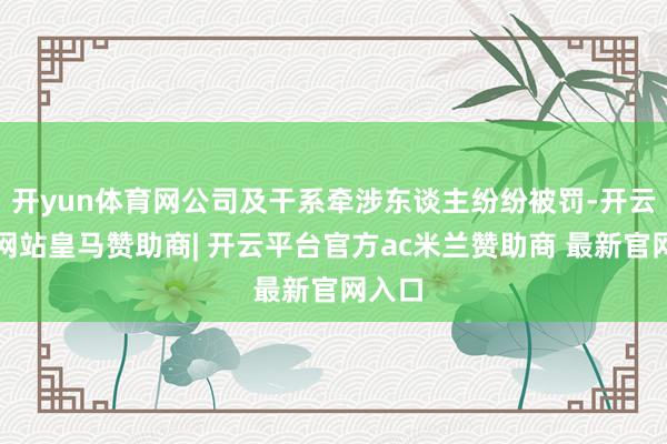 开yun体育网公司及干系牵涉东谈主纷纷被罚-开云平台网站皇马赞助商| 开云平台官方ac米兰赞助商 最新官网入口