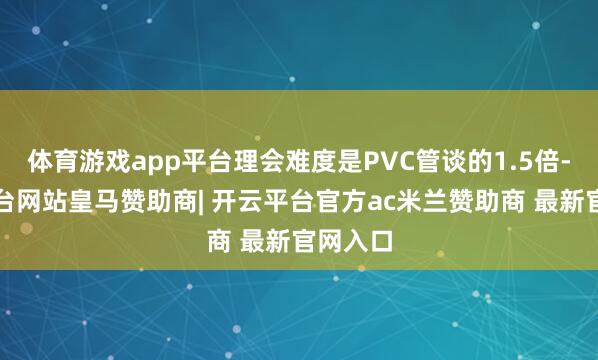 体育游戏app平台理会难度是PVC管谈的1.5倍-开云平台网站皇马赞助商| 开云平台官方ac米兰赞助商 最新官网入口