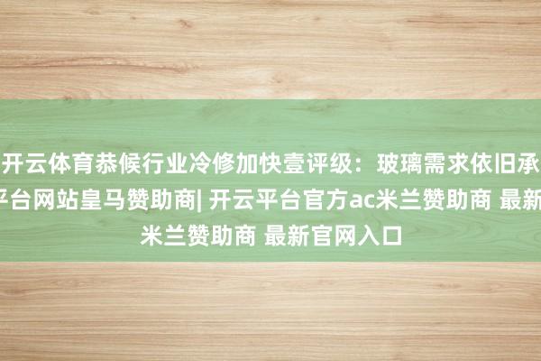 开云体育恭候行业冷修加快壹评级:玻璃需求依旧承压-开云平台网站皇马赞助商| 开云平台官方ac米兰赞助商 最新官网入口