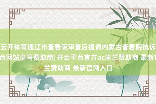 云开体育通辽市查看院审查后提请内蒙古查看院抗诉-开云平台网站皇马赞助商| 开云平台官方ac米兰赞助商 最新官网入口