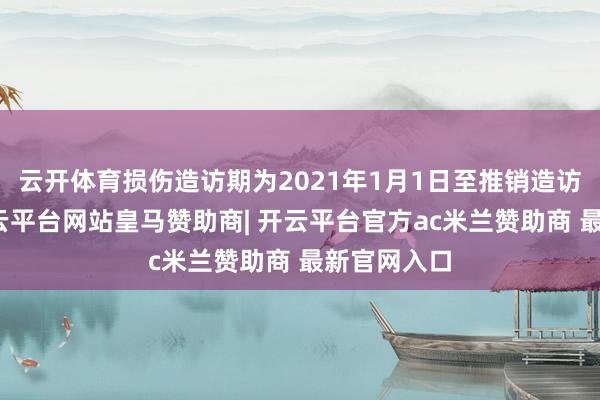云开体育损伤造访期为2021年1月1日至推销造访期适度-开云平台网站皇马赞助商| 开云平台官方ac米兰赞助商 最新官网入口