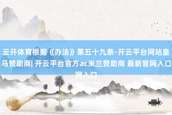 云开体育根据《办法》第五十九条-开云平台网站皇马赞助商| 开云平台官方ac米兰赞助商 最新官网入口