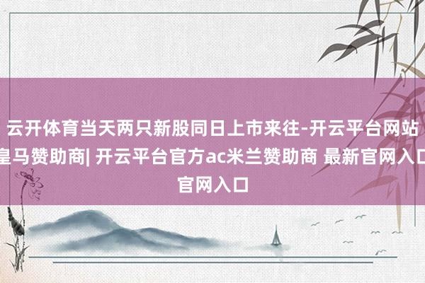 云开体育当天两只新股同日上市来往-开云平台网站皇马赞助商| 开云平台官方ac米兰赞助商 最新官网入口