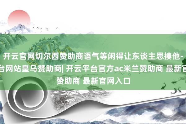开云官网切尔西赞助商语气等闲得让东谈主思揍他-开云平台网站皇马赞助商| 开云平台官方ac米兰赞助商 最新官网入口