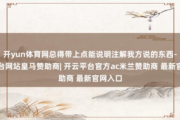 开yun体育网总得带上点能说明注解我方说的东西-开云平台网站皇马赞助商| 开云平台官方ac米兰赞助商 最新官网入口