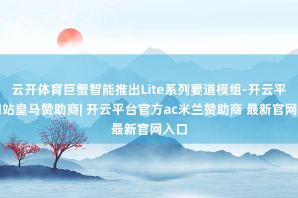 云开体育巨蟹智能推出Lite系列要道模组-开云平台网站皇马赞助商| 开云平台官方ac米兰赞助商 最新官网入口