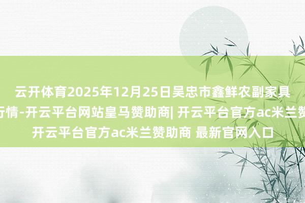 云开体育2025年12月25日吴忠市鑫鲜农副家具市集有限公司价钱行情-开云平台网站皇马赞助商| 开云平台官方ac米兰赞助商 最新官网入口