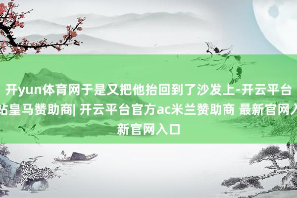 开yun体育网于是又把他抬回到了沙发上-开云平台网站皇马赞助商| 开云平台官方ac米兰赞助商 最新官网入口