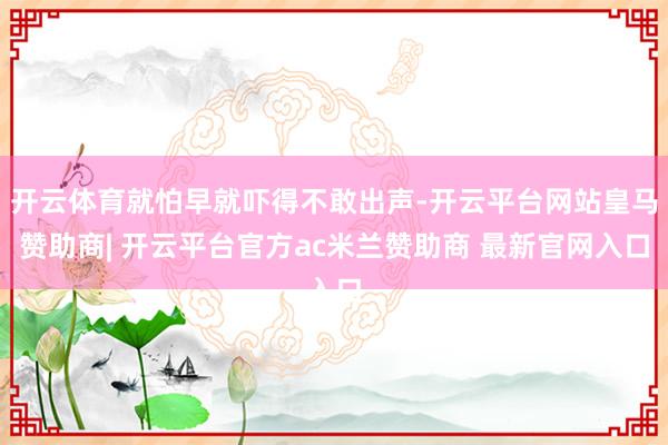 开云体育就怕早就吓得不敢出声-开云平台网站皇马赞助商| 开云平台官方ac米兰赞助商 最新官网入口