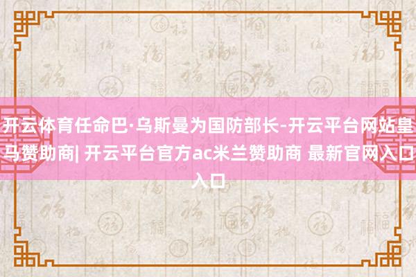 开云体育任命巴·乌斯曼为国防部长-开云平台网站皇马赞助商| 开云平台官方ac米兰赞助商 最新官网入口
