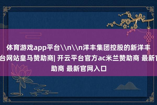 体育游戏app平台\n\n洋丰集团控股的新洋丰-开云平台网站皇马赞助商| 开云平台官方ac米兰赞助商 最新官网入口